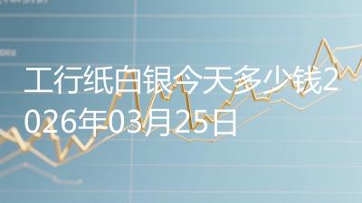 工行纸白银今天多少钱2026年03月25日