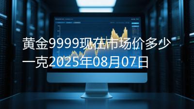 黄金9999现在市场价多少一克2025年08月07日