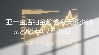 亚一金店铂金价格今天多少钱一克2025年07月25日