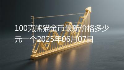 100克熊猫金币最新价格多少元一个2025年06月07日