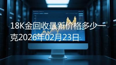 18K金回收最新价格多少一克2026年02月23日