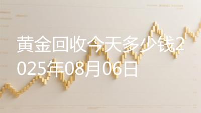 黄金回收今天多少钱2025年08月06日