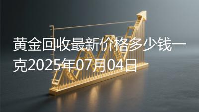 黄金回收最新价格多少钱一克2025年07月04日