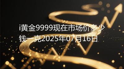 i黄金9999现在市场价多少钱一克2025年07月16日