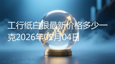 工行纸白银最新价格多少一克2026年02月04日