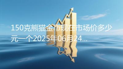 150克熊猫金币现在市场价多少元一个2025年06月24日
