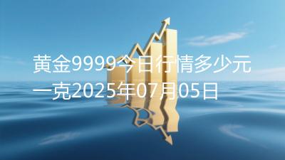 黄金9999今日行情多少元一克2025年07月05日