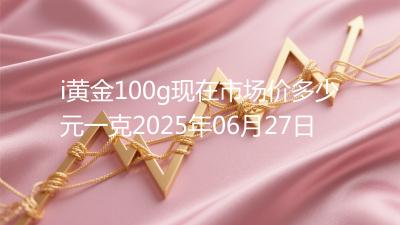 i黄金100g现在市场价多少元一克2025年06月27日