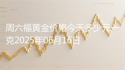 周六福黄金价格今天多少元一克2025年06月16日