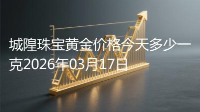 城隍珠宝黄金价格今天多少一克2026年03月17日