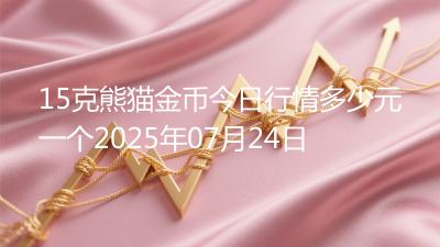 15克熊猫金币今日行情多少元一个2025年07月24日