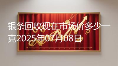 银条回收现在市场价多少一克2025年07月08日