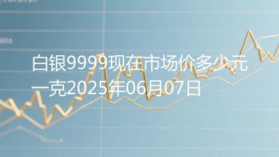 白银9999现在市场价多少元一克2025年06月07日