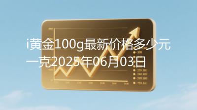 i黄金100g最新价格多少元一克2025年06月03日