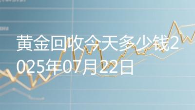 黄金回收今天多少钱2025年07月22日