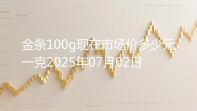 金条100g现在市场价多少元一克2025年07月02日