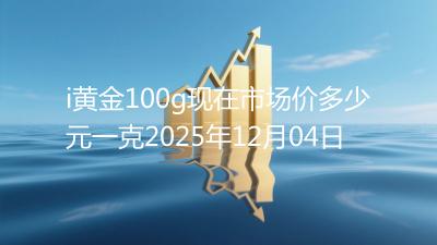 i黄金100g现在市场价多少元一克2025年12月04日