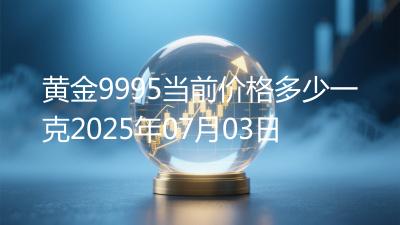 黄金9995当前价格多少一克2025年07月03日