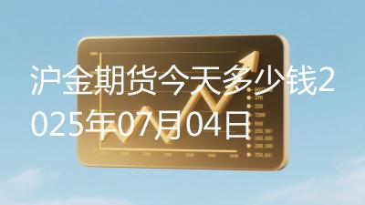 沪金期货今天多少钱2025年07月04日