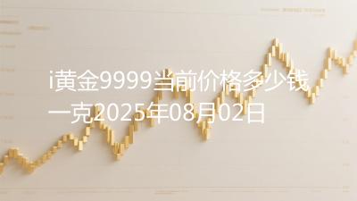 i黄金9999当前价格多少钱一克2025年08月02日