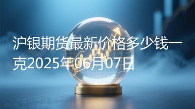 沪银期货最新价格多少钱一克2025年06月07日