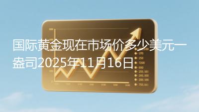 国际黄金现在市场价多少美元一盎司2025年11月16日