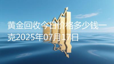 黄金回收今日价格多少钱一克2025年07月17日