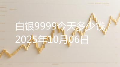 白银9999今天多少钱2025年10月06日