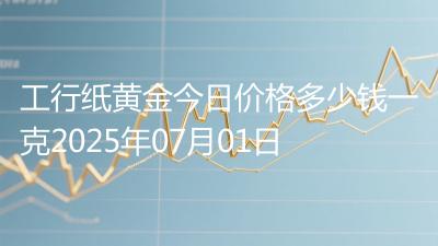 工行纸黄金今日价格多少钱一克2025年07月01日