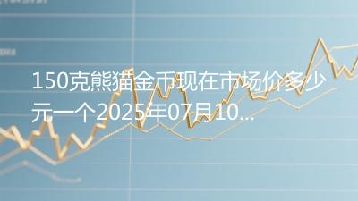 150克熊猫金币现在市场价多少元一个2025年07月10日