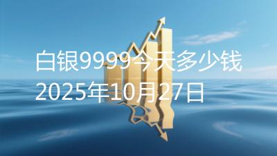白银9999今天多少钱2025年10月27日