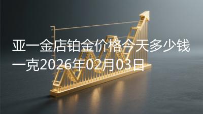 亚一金店铂金价格今天多少钱一克2026年02月03日