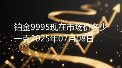 铂金9995现在市场价多少一克2025年07月08日