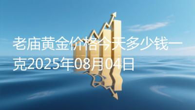 老庙黄金价格今天多少钱一克2025年08月04日