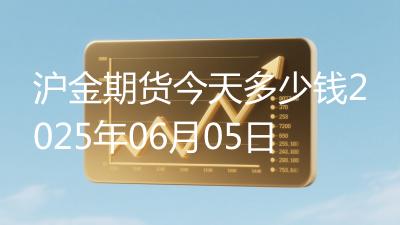 沪金期货今天多少钱2025年06月05日