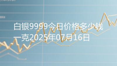 白银9999今日价格多少钱一克2025年07月16日