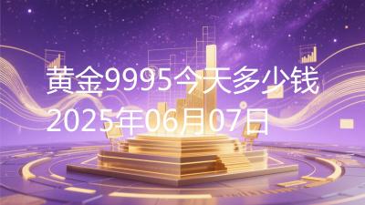 黄金9995今天多少钱2025年06月07日