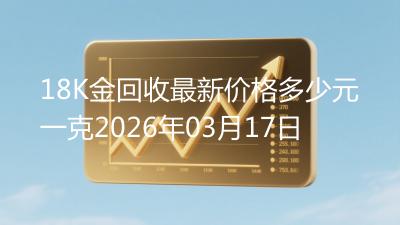 18K金回收最新价格多少元一克2026年03月17日