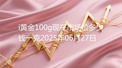 i黄金100g现在市场价多少钱一克2025年06月27日