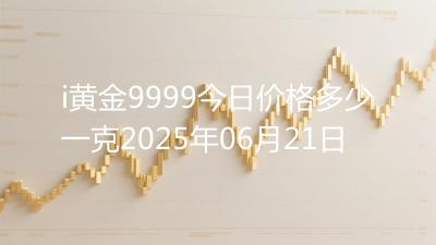 i黄金9999今日价格多少一克2025年06月21日
