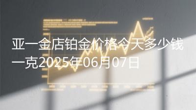 亚一金店铂金价格今天多少钱一克2025年06月07日