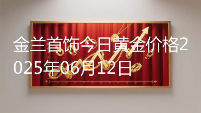 金兰首饰今日黄金价格2025年06月12日