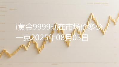 i黄金9999现在市场价多少一克2025年08月05日
