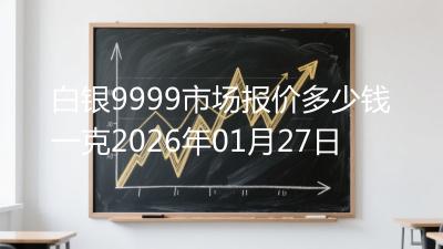 白银9999市场报价多少钱一克2026年01月27日