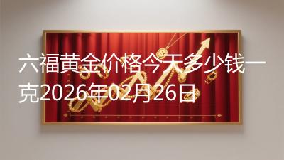 六福黄金价格今天多少钱一克2026年02月26日