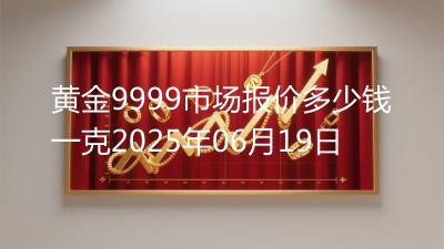 黄金9999市场报价多少钱一克2025年06月19日