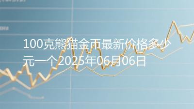 100克熊猫金币最新价格多少元一个2025年06月06日