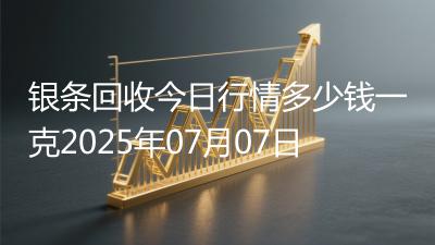 银条回收今日行情多少钱一克2025年07月07日