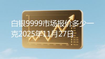 白银9999市场报价多少一克2025年11月27日