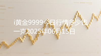 i黄金9999今日行情多少钱一克2025年06月15日